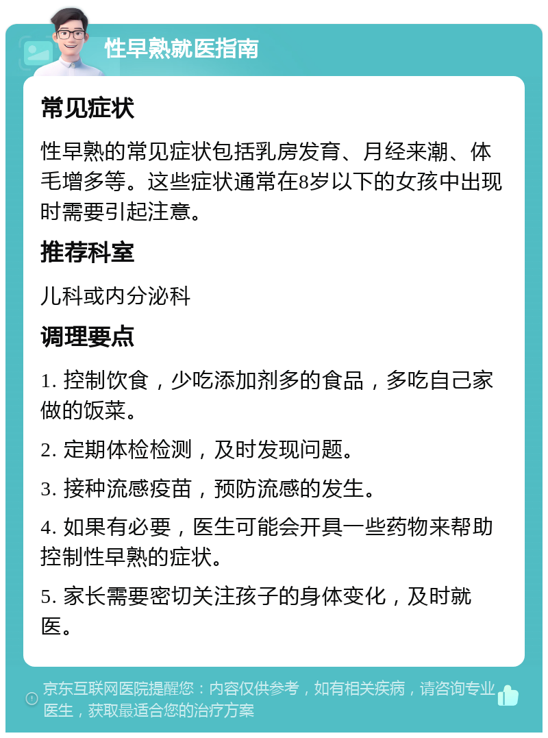 性早熟就医指南 常见症状 性早熟的常见症状包括乳房发育、月经来潮、体毛增多等。这些症状通常在8岁以下的女孩中出现时需要引起注意。 推荐科室 儿科或内分泌科 调理要点 1. 控制饮食，少吃添加剂多的食品，多吃自己家做的饭菜。 2. 定期体检检测，及时发现问题。 3. 接种流感疫苗，预防流感的发生。 4. 如果有必要，医生可能会开具一些药物来帮助控制性早熟的症状。 5. 家长需要密切关注孩子的身体变化，及时就医。