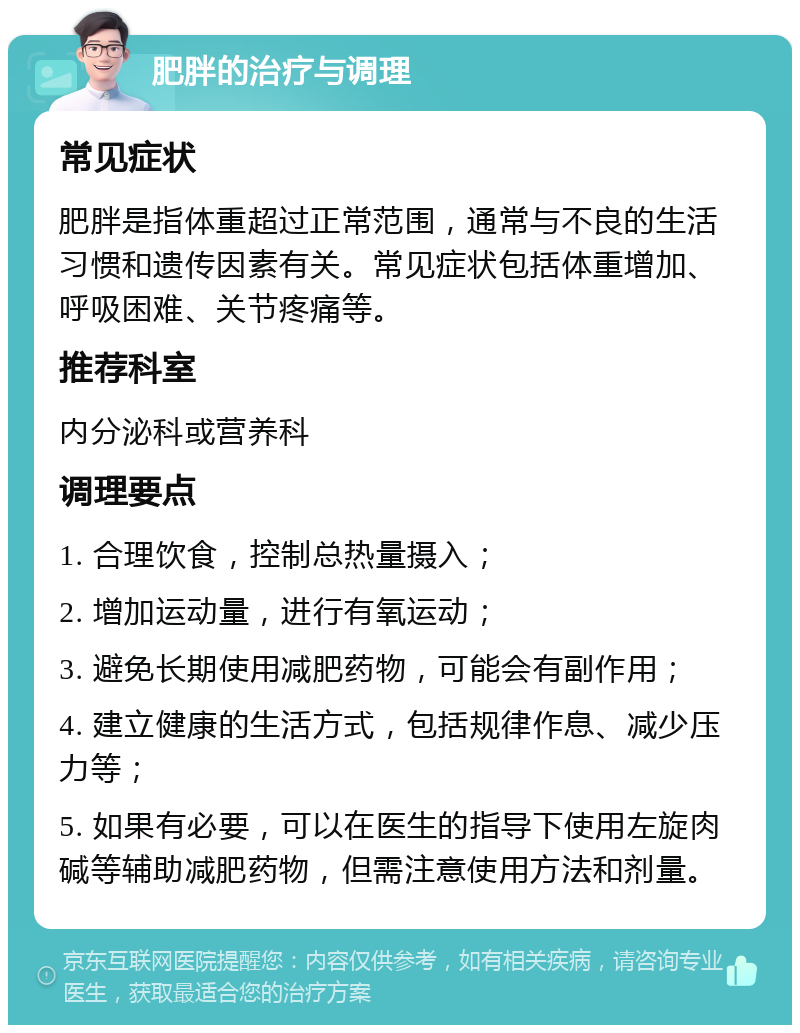 肥胖的治疗与调理 常见症状 肥胖是指体重超过正常范围，通常与不良的生活习惯和遗传因素有关。常见症状包括体重增加、呼吸困难、关节疼痛等。 推荐科室 内分泌科或营养科 调理要点 1. 合理饮食，控制总热量摄入； 2. 增加运动量，进行有氧运动； 3. 避免长期使用减肥药物，可能会有副作用； 4. 建立健康的生活方式，包括规律作息、减少压力等； 5. 如果有必要，可以在医生的指导下使用左旋肉碱等辅助减肥药物，但需注意使用方法和剂量。