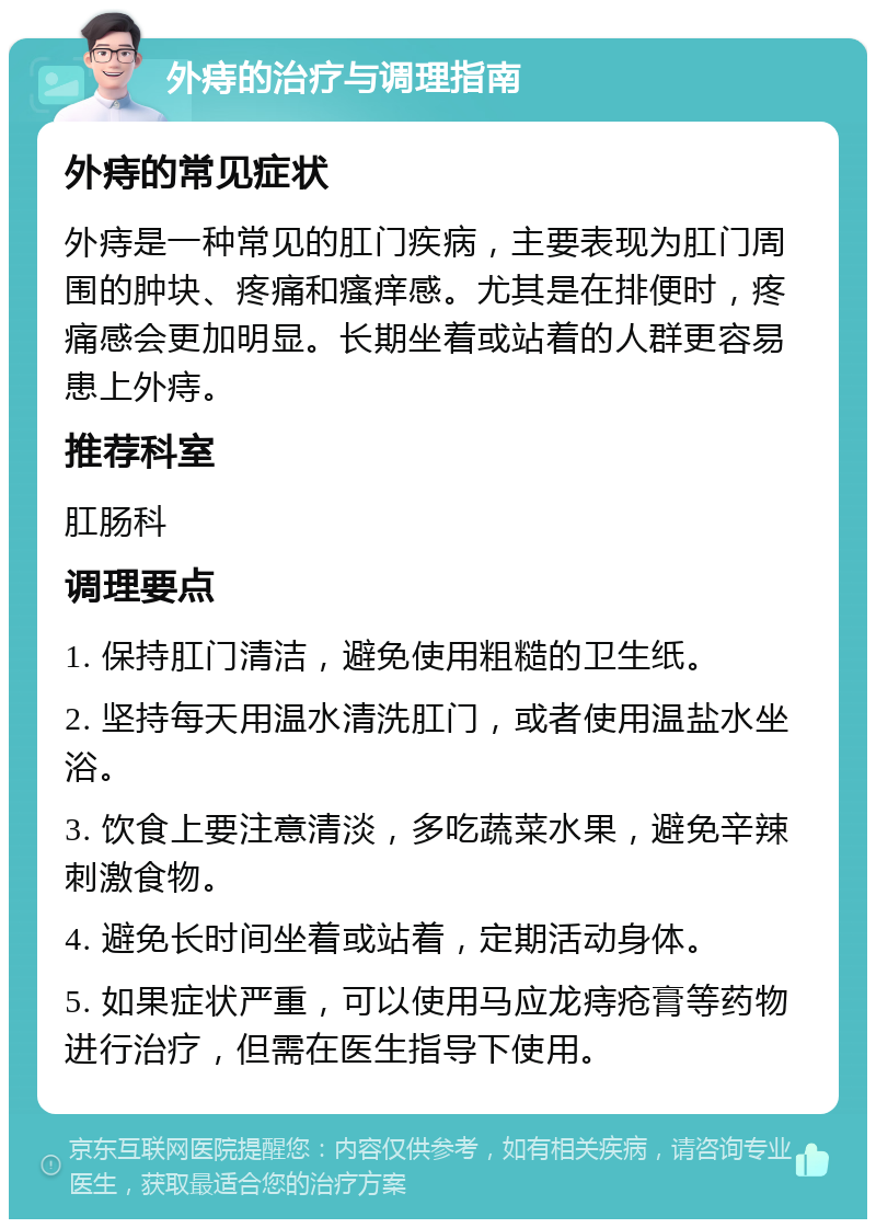 外痔的治疗与调理指南 外痔的常见症状 外痔是一种常见的肛门疾病，主要表现为肛门周围的肿块、疼痛和瘙痒感。尤其是在排便时，疼痛感会更加明显。长期坐着或站着的人群更容易患上外痔。 推荐科室 肛肠科 调理要点 1. 保持肛门清洁，避免使用粗糙的卫生纸。 2. 坚持每天用温水清洗肛门，或者使用温盐水坐浴。 3. 饮食上要注意清淡，多吃蔬菜水果，避免辛辣刺激食物。 4. 避免长时间坐着或站着，定期活动身体。 5. 如果症状严重，可以使用马应龙痔疮膏等药物进行治疗，但需在医生指导下使用。