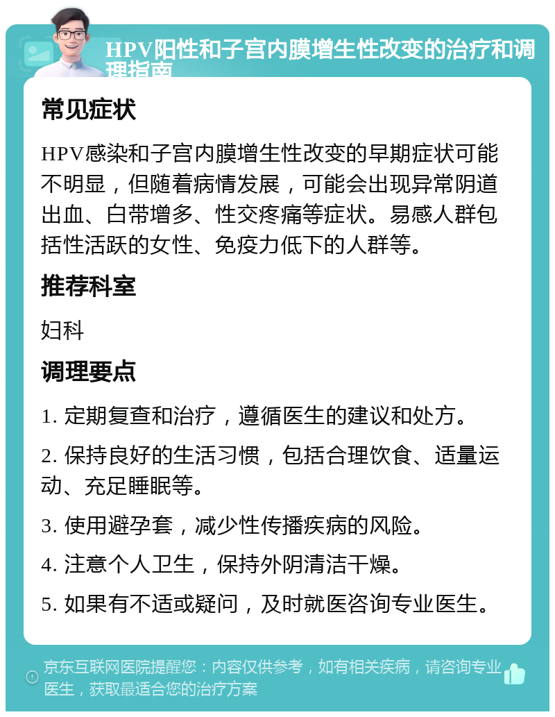 HPV阳性和子宫内膜增生性改变的治疗和调理指南 常见症状 HPV感染和子宫内膜增生性改变的早期症状可能不明显，但随着病情发展，可能会出现异常阴道出血、白带增多、性交疼痛等症状。易感人群包括性活跃的女性、免疫力低下的人群等。 推荐科室 妇科 调理要点 1. 定期复查和治疗，遵循医生的建议和处方。 2. 保持良好的生活习惯，包括合理饮食、适量运动、充足睡眠等。 3. 使用避孕套，减少性传播疾病的风险。 4. 注意个人卫生，保持外阴清洁干燥。 5. 如果有不适或疑问，及时就医咨询专业医生。