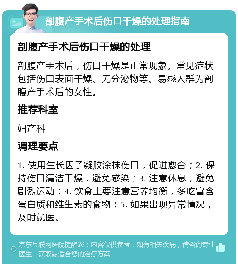 剖腹产手术后伤口干燥的处理指南 剖腹产手术后伤口干燥的处理 剖腹产手术后，伤口干燥是正常现象。常见症状包括伤口表面干燥、无分泌物等。易感人群为剖腹产手术后的女性。 推荐科室 妇产科 调理要点 1. 使用生长因子凝胶涂抹伤口，促进愈合；2. 保持伤口清洁干燥，避免感染；3. 注意休息，避免剧烈运动；4. 饮食上要注意营养均衡，多吃富含蛋白质和维生素的食物；5. 如果出现异常情况，及时就医。