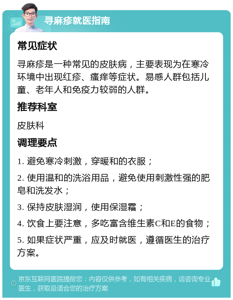 寻麻疹就医指南 常见症状 寻麻疹是一种常见的皮肤病，主要表现为在寒冷环境中出现红疹、瘙痒等症状。易感人群包括儿童、老年人和免疫力较弱的人群。 推荐科室 皮肤科 调理要点 1. 避免寒冷刺激，穿暖和的衣服； 2. 使用温和的洗浴用品，避免使用刺激性强的肥皂和洗发水； 3. 保持皮肤湿润，使用保湿霜； 4. 饮食上要注意，多吃富含维生素C和E的食物； 5. 如果症状严重，应及时就医，遵循医生的治疗方案。