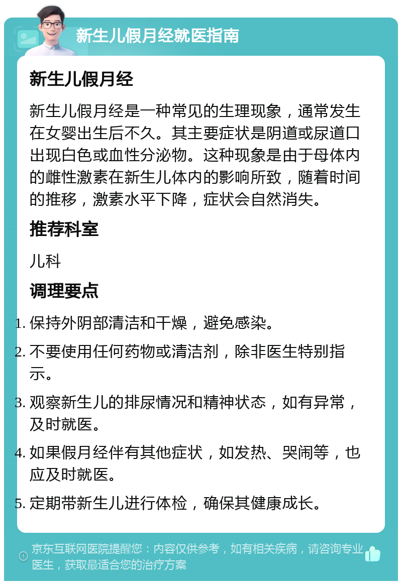 新生儿假月经就医指南 新生儿假月经 新生儿假月经是一种常见的生理现象，通常发生在女婴出生后不久。其主要症状是阴道或尿道口出现白色或血性分泌物。这种现象是由于母体内的雌性激素在新生儿体内的影响所致，随着时间的推移，激素水平下降，症状会自然消失。 推荐科室 儿科 调理要点 保持外阴部清洁和干燥，避免感染。 不要使用任何药物或清洁剂，除非医生特别指示。 观察新生儿的排尿情况和精神状态，如有异常，及时就医。 如果假月经伴有其他症状，如发热、哭闹等，也应及时就医。 定期带新生儿进行体检，确保其健康成长。