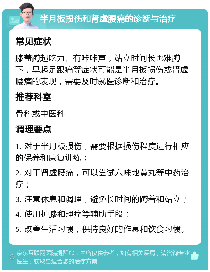 半月板损伤和肾虚腰痛的诊断与治疗 常见症状 膝盖蹲起吃力、有咔咔声，站立时间长也难蹲下，早起足跟痛等症状可能是半月板损伤或肾虚腰痛的表现，需要及时就医诊断和治疗。 推荐科室 骨科或中医科 调理要点 1. 对于半月板损伤，需要根据损伤程度进行相应的保养和康复训练； 2. 对于肾虚腰痛，可以尝试六味地黄丸等中药治疗； 3. 注意休息和调理，避免长时间的蹲着和站立； 4. 使用护膝和理疗等辅助手段； 5. 改善生活习惯，保持良好的作息和饮食习惯。