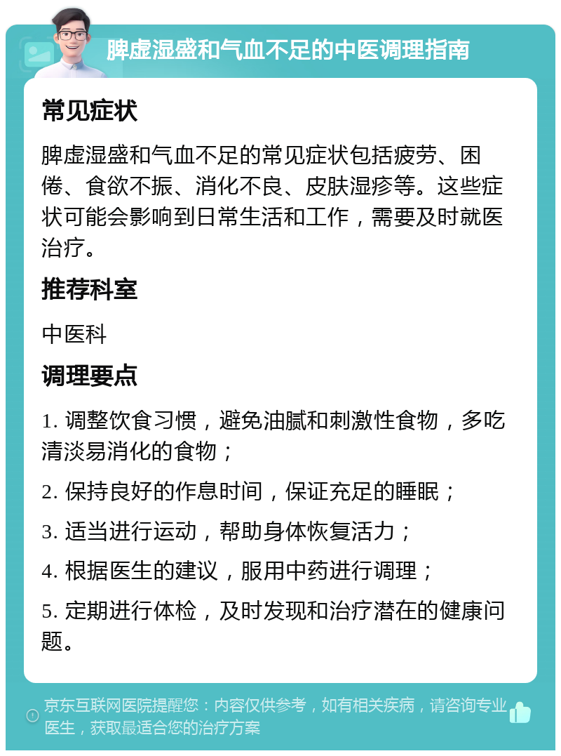 脾虚湿盛和气血不足的中医调理指南 常见症状 脾虚湿盛和气血不足的常见症状包括疲劳、困倦、食欲不振、消化不良、皮肤湿疹等。这些症状可能会影响到日常生活和工作，需要及时就医治疗。 推荐科室 中医科 调理要点 1. 调整饮食习惯，避免油腻和刺激性食物，多吃清淡易消化的食物； 2. 保持良好的作息时间，保证充足的睡眠； 3. 适当进行运动，帮助身体恢复活力； 4. 根据医生的建议，服用中药进行调理； 5. 定期进行体检，及时发现和治疗潜在的健康问题。