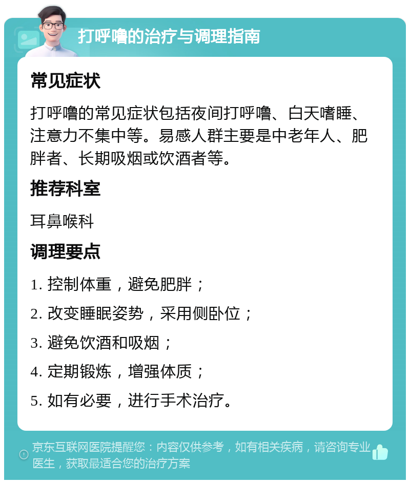 打呼噜的治疗与调理指南 常见症状 打呼噜的常见症状包括夜间打呼噜、白天嗜睡、注意力不集中等。易感人群主要是中老年人、肥胖者、长期吸烟或饮酒者等。 推荐科室 耳鼻喉科 调理要点 1. 控制体重，避免肥胖； 2. 改变睡眠姿势，采用侧卧位； 3. 避免饮酒和吸烟； 4. 定期锻炼，增强体质； 5. 如有必要，进行手术治疗。