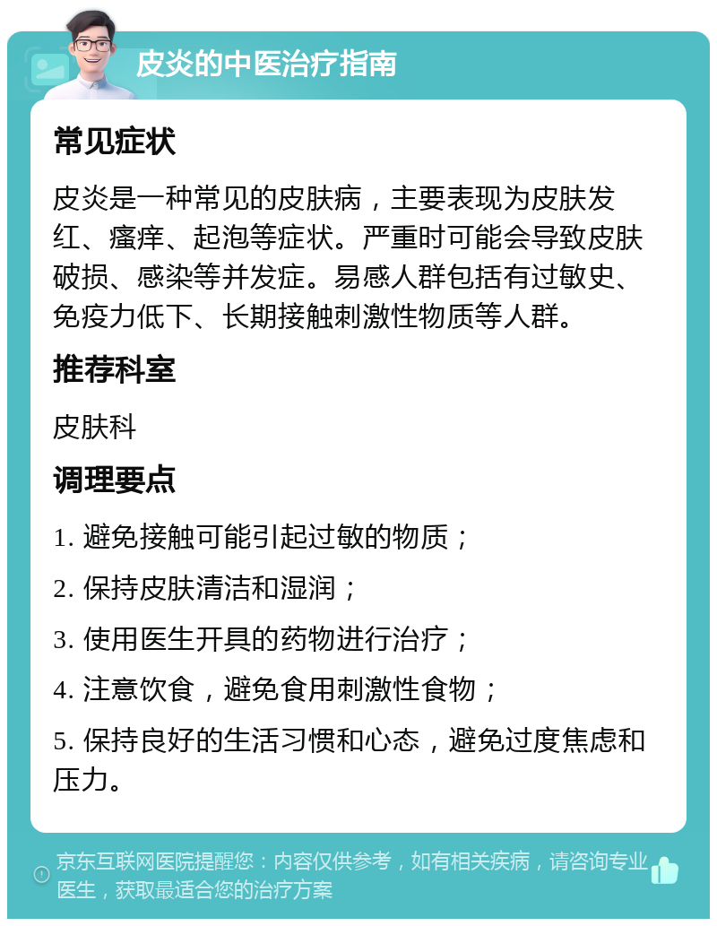 皮炎的中医治疗指南 常见症状 皮炎是一种常见的皮肤病，主要表现为皮肤发红、瘙痒、起泡等症状。严重时可能会导致皮肤破损、感染等并发症。易感人群包括有过敏史、免疫力低下、长期接触刺激性物质等人群。 推荐科室 皮肤科 调理要点 1. 避免接触可能引起过敏的物质； 2. 保持皮肤清洁和湿润； 3. 使用医生开具的药物进行治疗； 4. 注意饮食，避免食用刺激性食物； 5. 保持良好的生活习惯和心态，避免过度焦虑和压力。