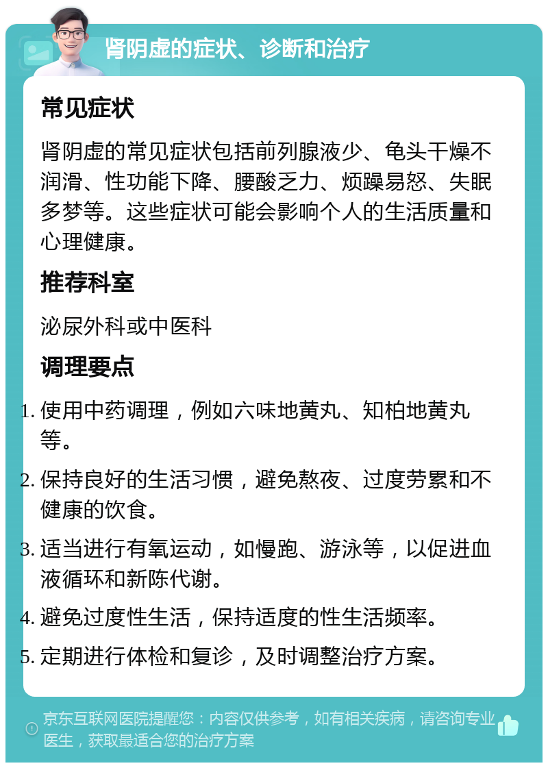 肾阴虚的症状、诊断和治疗 常见症状 肾阴虚的常见症状包括前列腺液少、龟头干燥不润滑、性功能下降、腰酸乏力、烦躁易怒、失眠多梦等。这些症状可能会影响个人的生活质量和心理健康。 推荐科室 泌尿外科或中医科 调理要点 使用中药调理，例如六味地黄丸、知柏地黄丸等。 保持良好的生活习惯，避免熬夜、过度劳累和不健康的饮食。 适当进行有氧运动，如慢跑、游泳等，以促进血液循环和新陈代谢。 避免过度性生活，保持适度的性生活频率。 定期进行体检和复诊，及时调整治疗方案。