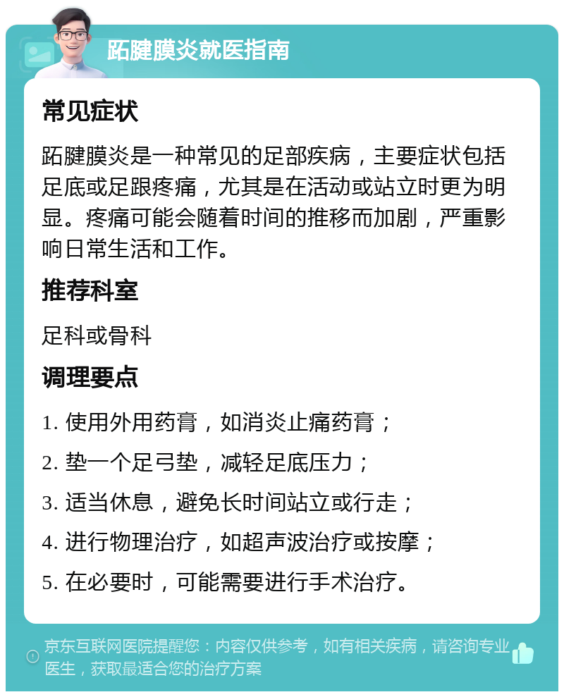 跖腱膜炎就医指南 常见症状 跖腱膜炎是一种常见的足部疾病，主要症状包括足底或足跟疼痛，尤其是在活动或站立时更为明显。疼痛可能会随着时间的推移而加剧，严重影响日常生活和工作。 推荐科室 足科或骨科 调理要点 1. 使用外用药膏，如消炎止痛药膏； 2. 垫一个足弓垫，减轻足底压力； 3. 适当休息，避免长时间站立或行走； 4. 进行物理治疗，如超声波治疗或按摩； 5. 在必要时，可能需要进行手术治疗。