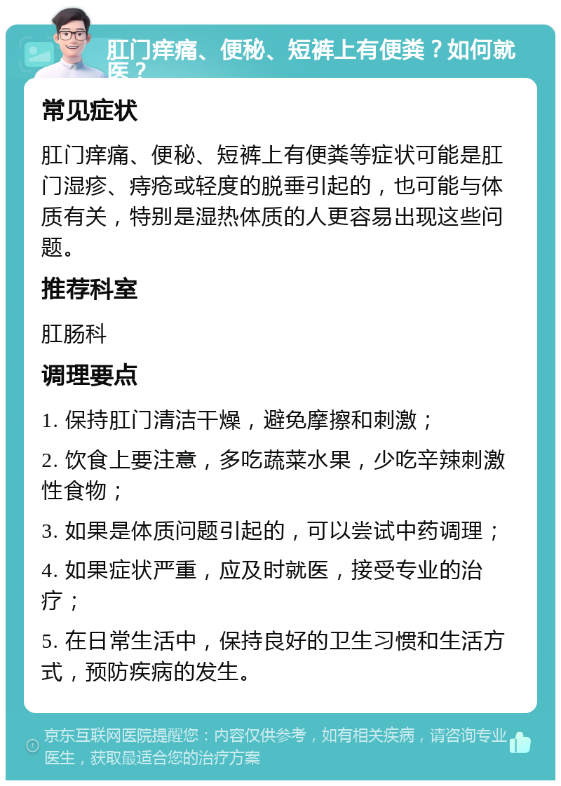 肛门痒痛、便秘、短裤上有便粪？如何就医？ 常见症状 肛门痒痛、便秘、短裤上有便粪等症状可能是肛门湿疹、痔疮或轻度的脱垂引起的，也可能与体质有关，特别是湿热体质的人更容易出现这些问题。 推荐科室 肛肠科 调理要点 1. 保持肛门清洁干燥，避免摩擦和刺激； 2. 饮食上要注意，多吃蔬菜水果，少吃辛辣刺激性食物； 3. 如果是体质问题引起的，可以尝试中药调理； 4. 如果症状严重，应及时就医，接受专业的治疗； 5. 在日常生活中，保持良好的卫生习惯和生活方式，预防疾病的发生。