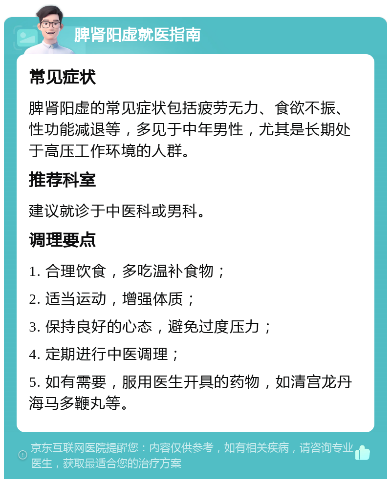 脾肾阳虚就医指南 常见症状 脾肾阳虚的常见症状包括疲劳无力、食欲不振、性功能减退等，多见于中年男性，尤其是长期处于高压工作环境的人群。 推荐科室 建议就诊于中医科或男科。 调理要点 1. 合理饮食，多吃温补食物； 2. 适当运动，增强体质； 3. 保持良好的心态，避免过度压力； 4. 定期进行中医调理； 5. 如有需要，服用医生开具的药物，如清宫龙丹海马多鞭丸等。