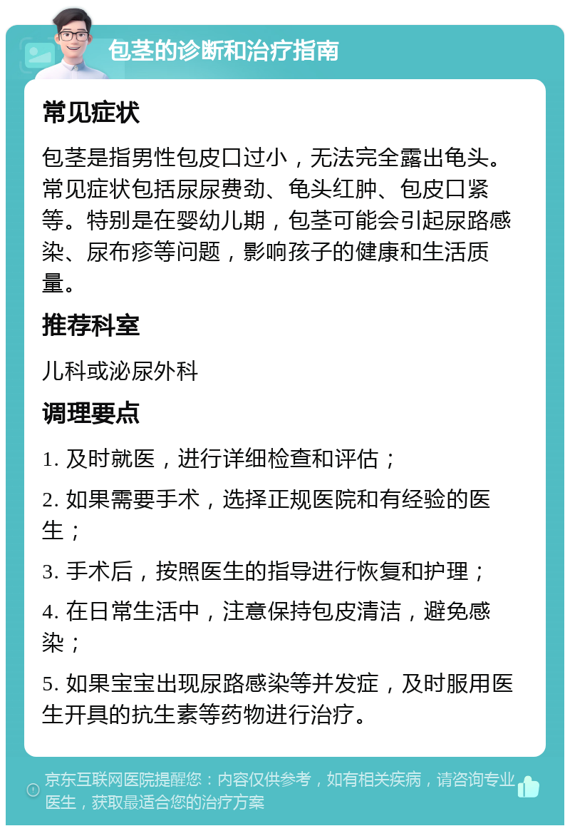 包茎的诊断和治疗指南 常见症状 包茎是指男性包皮口过小，无法完全露出龟头。常见症状包括尿尿费劲、龟头红肿、包皮口紧等。特别是在婴幼儿期，包茎可能会引起尿路感染、尿布疹等问题，影响孩子的健康和生活质量。 推荐科室 儿科或泌尿外科 调理要点 1. 及时就医，进行详细检查和评估； 2. 如果需要手术，选择正规医院和有经验的医生； 3. 手术后，按照医生的指导进行恢复和护理； 4. 在日常生活中，注意保持包皮清洁，避免感染； 5. 如果宝宝出现尿路感染等并发症，及时服用医生开具的抗生素等药物进行治疗。