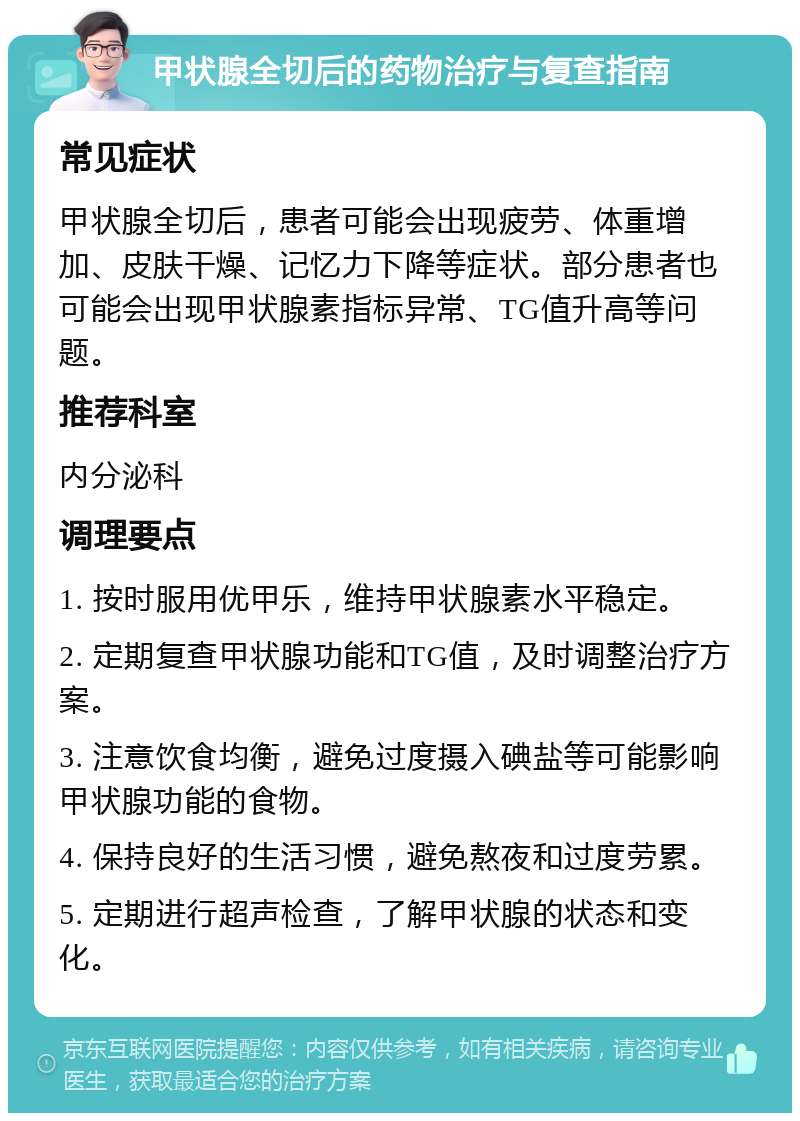 甲状腺全切后的药物治疗与复查指南 常见症状 甲状腺全切后，患者可能会出现疲劳、体重增加、皮肤干燥、记忆力下降等症状。部分患者也可能会出现甲状腺素指标异常、TG值升高等问题。 推荐科室 内分泌科 调理要点 1. 按时服用优甲乐，维持甲状腺素水平稳定。 2. 定期复查甲状腺功能和TG值，及时调整治疗方案。 3. 注意饮食均衡，避免过度摄入碘盐等可能影响甲状腺功能的食物。 4. 保持良好的生活习惯，避免熬夜和过度劳累。 5. 定期进行超声检查，了解甲状腺的状态和变化。