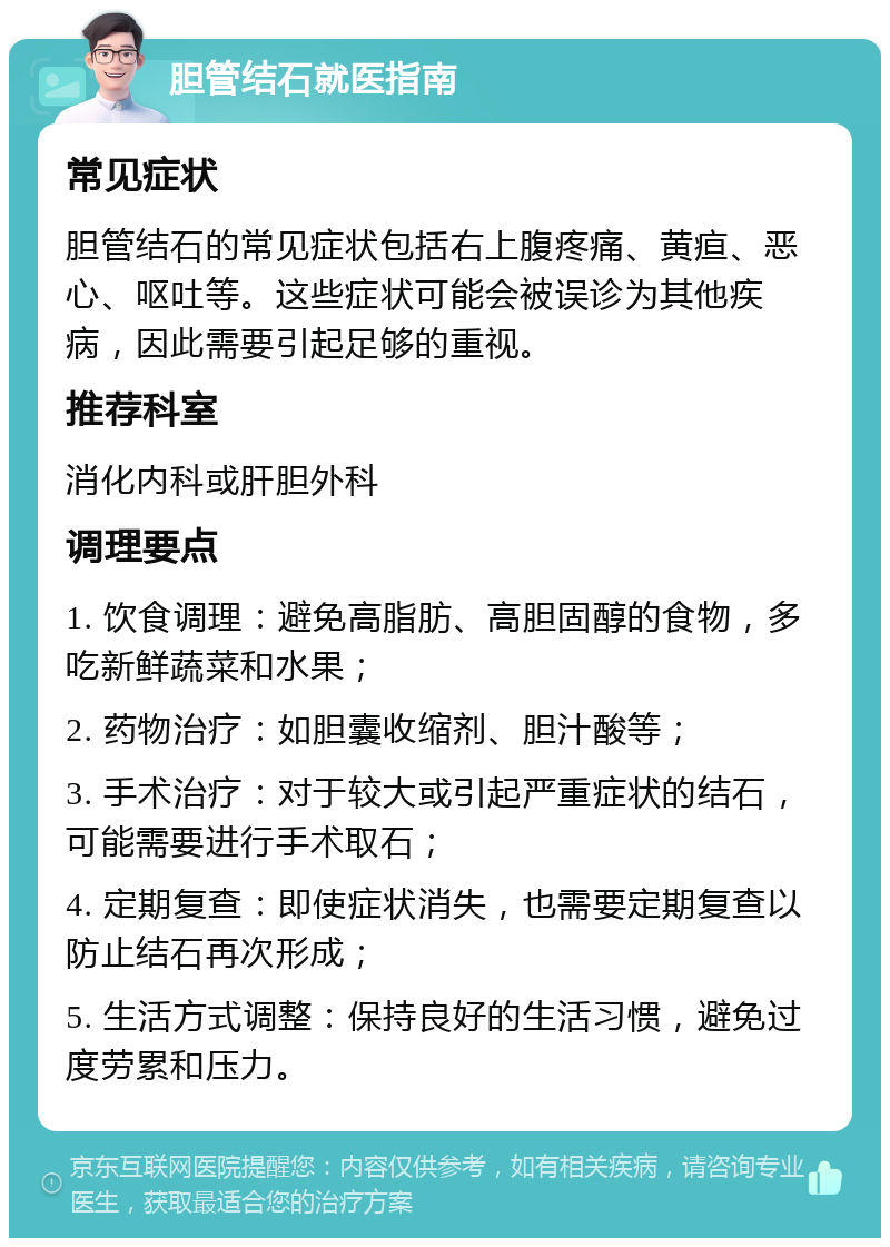 胆管结石就医指南 常见症状 胆管结石的常见症状包括右上腹疼痛、黄疸、恶心、呕吐等。这些症状可能会被误诊为其他疾病，因此需要引起足够的重视。 推荐科室 消化内科或肝胆外科 调理要点 1. 饮食调理：避免高脂肪、高胆固醇的食物，多吃新鲜蔬菜和水果； 2. 药物治疗：如胆囊收缩剂、胆汁酸等； 3. 手术治疗：对于较大或引起严重症状的结石，可能需要进行手术取石； 4. 定期复查：即使症状消失，也需要定期复查以防止结石再次形成； 5. 生活方式调整：保持良好的生活习惯，避免过度劳累和压力。