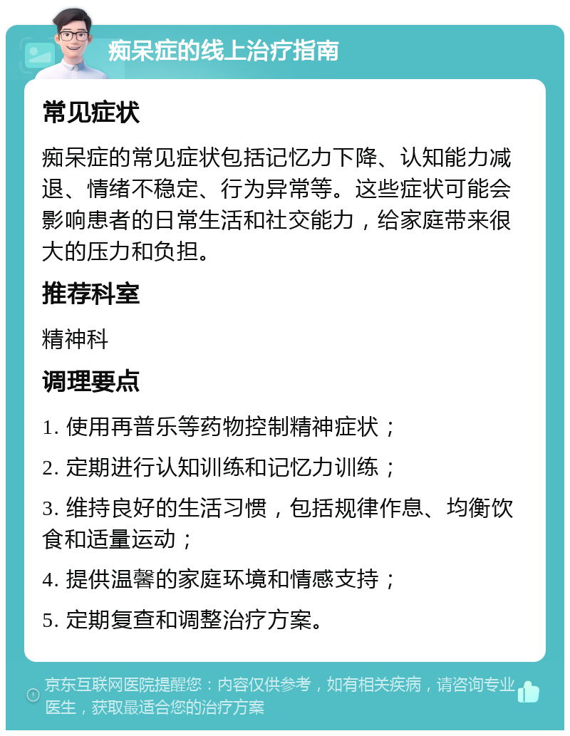 痴呆症的线上治疗指南 常见症状 痴呆症的常见症状包括记忆力下降、认知能力减退、情绪不稳定、行为异常等。这些症状可能会影响患者的日常生活和社交能力，给家庭带来很大的压力和负担。 推荐科室 精神科 调理要点 1. 使用再普乐等药物控制精神症状； 2. 定期进行认知训练和记忆力训练； 3. 维持良好的生活习惯，包括规律作息、均衡饮食和适量运动； 4. 提供温馨的家庭环境和情感支持； 5. 定期复查和调整治疗方案。