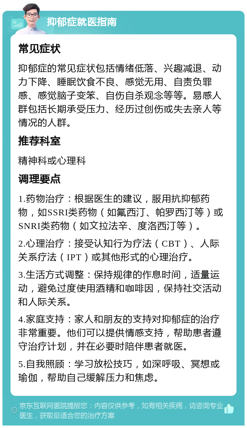 抑郁症就医指南 常见症状 抑郁症的常见症状包括情绪低落、兴趣减退、动力下降、睡眠饮食不良、感觉无用、自责负罪感、感觉脑子变笨、自伤自杀观念等等。易感人群包括长期承受压力、经历过创伤或失去亲人等情况的人群。 推荐科室 精神科或心理科 调理要点 1.药物治疗：根据医生的建议，服用抗抑郁药物，如SSRI类药物（如氟西汀、帕罗西汀等）或SNRI类药物（如文拉法辛、度洛西汀等）。 2.心理治疗：接受认知行为疗法（CBT）、人际关系疗法（IPT）或其他形式的心理治疗。 3.生活方式调整：保持规律的作息时间，适量运动，避免过度使用酒精和咖啡因，保持社交活动和人际关系。 4.家庭支持：家人和朋友的支持对抑郁症的治疗非常重要。他们可以提供情感支持，帮助患者遵守治疗计划，并在必要时陪伴患者就医。 5.自我照顾：学习放松技巧，如深呼吸、冥想或瑜伽，帮助自己缓解压力和焦虑。