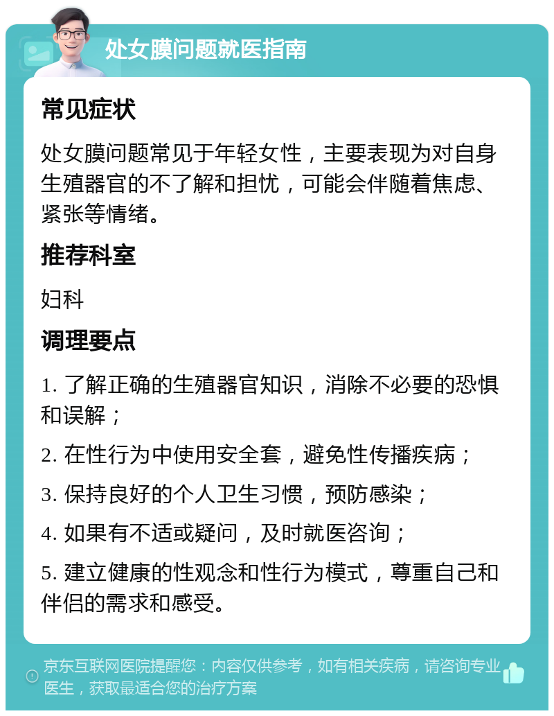 处女膜问题就医指南 常见症状 处女膜问题常见于年轻女性，主要表现为对自身生殖器官的不了解和担忧，可能会伴随着焦虑、紧张等情绪。 推荐科室 妇科 调理要点 1. 了解正确的生殖器官知识，消除不必要的恐惧和误解； 2. 在性行为中使用安全套，避免性传播疾病； 3. 保持良好的个人卫生习惯，预防感染； 4. 如果有不适或疑问，及时就医咨询； 5. 建立健康的性观念和性行为模式，尊重自己和伴侣的需求和感受。