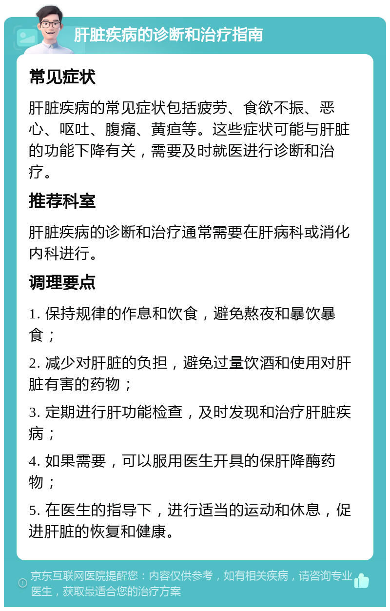 肝脏疾病的诊断和治疗指南 常见症状 肝脏疾病的常见症状包括疲劳、食欲不振、恶心、呕吐、腹痛、黄疸等。这些症状可能与肝脏的功能下降有关，需要及时就医进行诊断和治疗。 推荐科室 肝脏疾病的诊断和治疗通常需要在肝病科或消化内科进行。 调理要点 1. 保持规律的作息和饮食，避免熬夜和暴饮暴食； 2. 减少对肝脏的负担，避免过量饮酒和使用对肝脏有害的药物； 3. 定期进行肝功能检查，及时发现和治疗肝脏疾病； 4. 如果需要，可以服用医生开具的保肝降酶药物； 5. 在医生的指导下，进行适当的运动和休息，促进肝脏的恢复和健康。