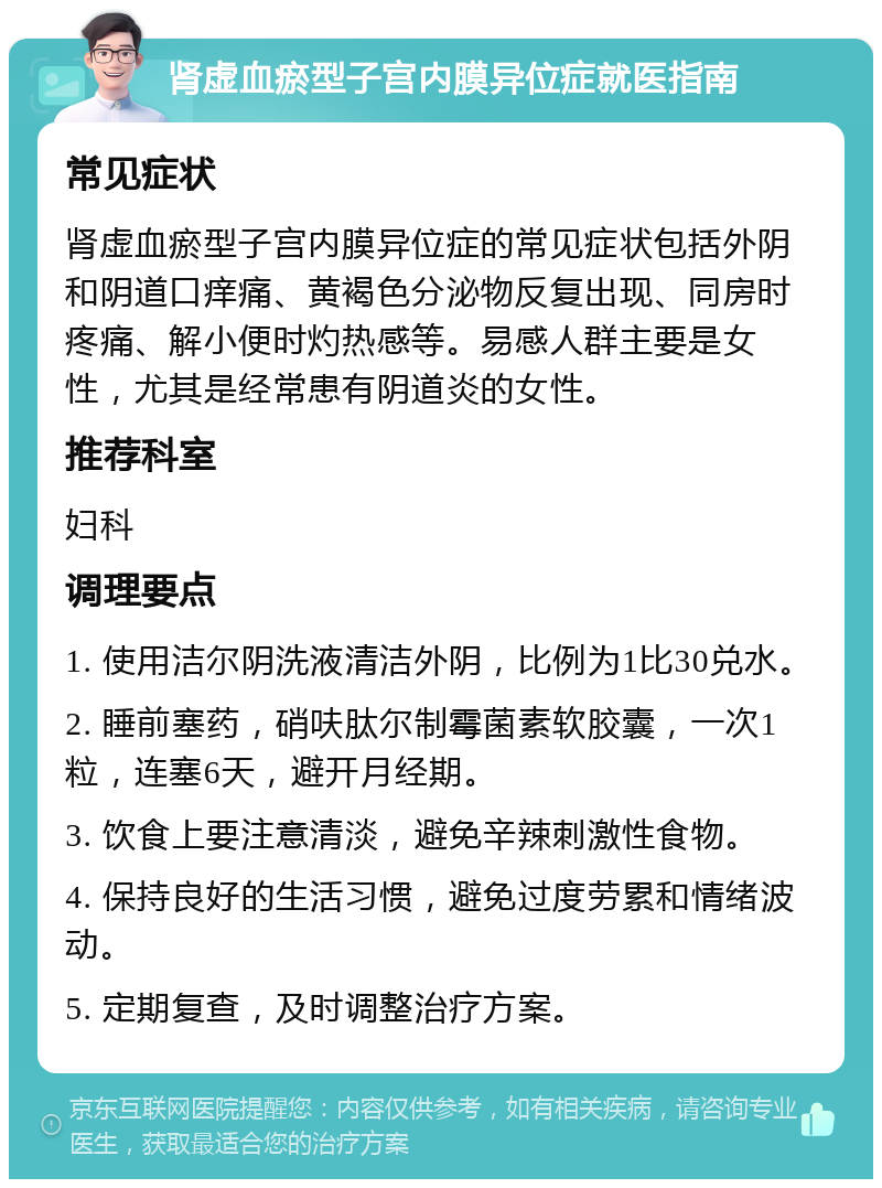 肾虚血瘀型子宫内膜异位症就医指南 常见症状 肾虚血瘀型子宫内膜异位症的常见症状包括外阴和阴道口痒痛、黄褐色分泌物反复出现、同房时疼痛、解小便时灼热感等。易感人群主要是女性，尤其是经常患有阴道炎的女性。 推荐科室 妇科 调理要点 1. 使用洁尔阴洗液清洁外阴，比例为1比30兑水。 2. 睡前塞药，硝呋肽尔制霉菌素软胶囊，一次1粒，连塞6天，避开月经期。 3. 饮食上要注意清淡，避免辛辣刺激性食物。 4. 保持良好的生活习惯，避免过度劳累和情绪波动。 5. 定期复查，及时调整治疗方案。