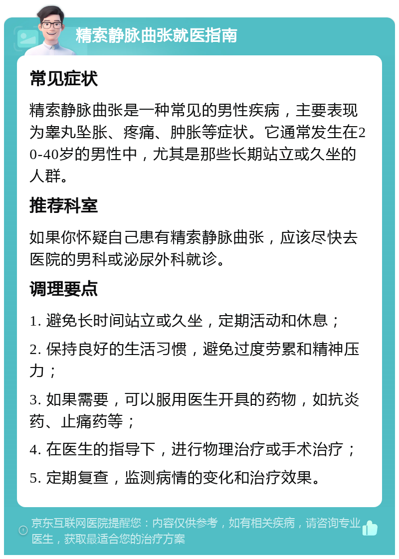 精索静脉曲张就医指南 常见症状 精索静脉曲张是一种常见的男性疾病，主要表现为睾丸坠胀、疼痛、肿胀等症状。它通常发生在20-40岁的男性中，尤其是那些长期站立或久坐的人群。 推荐科室 如果你怀疑自己患有精索静脉曲张，应该尽快去医院的男科或泌尿外科就诊。 调理要点 1. 避免长时间站立或久坐，定期活动和休息； 2. 保持良好的生活习惯，避免过度劳累和精神压力； 3. 如果需要，可以服用医生开具的药物，如抗炎药、止痛药等； 4. 在医生的指导下，进行物理治疗或手术治疗； 5. 定期复查，监测病情的变化和治疗效果。