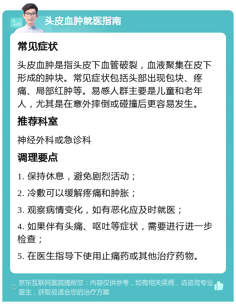 头皮血肿就医指南 常见症状 头皮血肿是指头皮下血管破裂，血液聚集在皮下形成的肿块。常见症状包括头部出现包块、疼痛、局部红肿等。易感人群主要是儿童和老年人，尤其是在意外摔倒或碰撞后更容易发生。 推荐科室 神经外科或急诊科 调理要点 1. 保持休息，避免剧烈活动； 2. 冷敷可以缓解疼痛和肿胀； 3. 观察病情变化，如有恶化应及时就医； 4. 如果伴有头痛、呕吐等症状，需要进行进一步检查； 5. 在医生指导下使用止痛药或其他治疗药物。