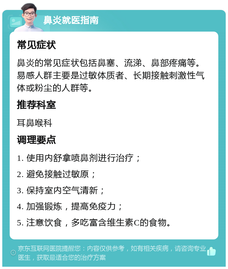 鼻炎就医指南 常见症状 鼻炎的常见症状包括鼻塞、流涕、鼻部疼痛等。易感人群主要是过敏体质者、长期接触刺激性气体或粉尘的人群等。 推荐科室 耳鼻喉科 调理要点 1. 使用内舒拿喷鼻剂进行治疗； 2. 避免接触过敏原； 3. 保持室内空气清新； 4. 加强锻炼，提高免疫力； 5. 注意饮食，多吃富含维生素C的食物。