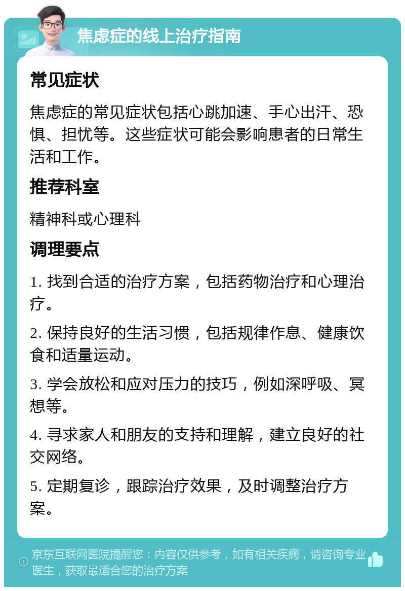 焦虑症的线上治疗指南 常见症状 焦虑症的常见症状包括心跳加速、手心出汗、恐惧、担忧等。这些症状可能会影响患者的日常生活和工作。 推荐科室 精神科或心理科 调理要点 1. 找到合适的治疗方案，包括药物治疗和心理治疗。 2. 保持良好的生活习惯，包括规律作息、健康饮食和适量运动。 3. 学会放松和应对压力的技巧，例如深呼吸、冥想等。 4. 寻求家人和朋友的支持和理解，建立良好的社交网络。 5. 定期复诊，跟踪治疗效果，及时调整治疗方案。