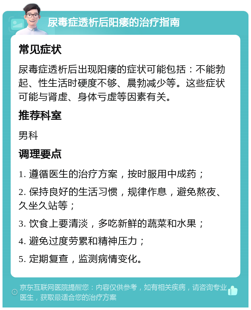 尿毒症透析后阳痿的治疗指南 常见症状 尿毒症透析后出现阳痿的症状可能包括：不能勃起、性生活时硬度不够、晨勃减少等。这些症状可能与肾虚、身体亏虚等因素有关。 推荐科室 男科 调理要点 1. 遵循医生的治疗方案，按时服用中成药； 2. 保持良好的生活习惯，规律作息，避免熬夜、久坐久站等； 3. 饮食上要清淡，多吃新鲜的蔬菜和水果； 4. 避免过度劳累和精神压力； 5. 定期复查，监测病情变化。