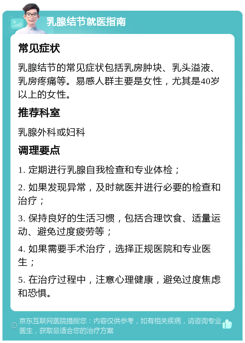 乳腺结节就医指南 常见症状 乳腺结节的常见症状包括乳房肿块、乳头溢液、乳房疼痛等。易感人群主要是女性，尤其是40岁以上的女性。 推荐科室 乳腺外科或妇科 调理要点 1. 定期进行乳腺自我检查和专业体检； 2. 如果发现异常，及时就医并进行必要的检查和治疗； 3. 保持良好的生活习惯，包括合理饮食、适量运动、避免过度疲劳等； 4. 如果需要手术治疗，选择正规医院和专业医生； 5. 在治疗过程中，注意心理健康，避免过度焦虑和恐惧。