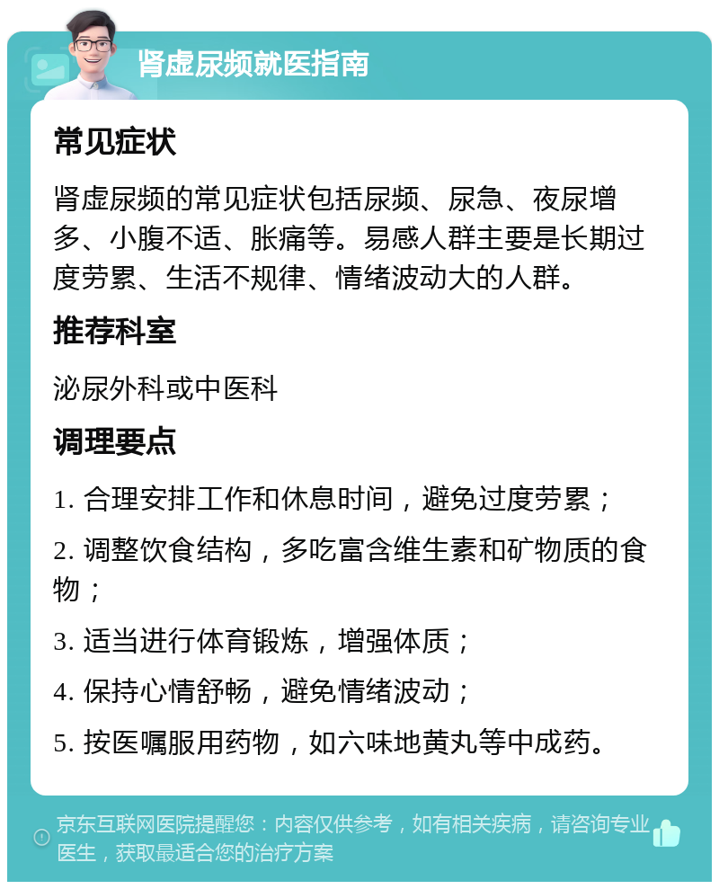 肾虚尿频就医指南 常见症状 肾虚尿频的常见症状包括尿频、尿急、夜尿增多、小腹不适、胀痛等。易感人群主要是长期过度劳累、生活不规律、情绪波动大的人群。 推荐科室 泌尿外科或中医科 调理要点 1. 合理安排工作和休息时间，避免过度劳累； 2. 调整饮食结构，多吃富含维生素和矿物质的食物； 3. 适当进行体育锻炼，增强体质； 4. 保持心情舒畅，避免情绪波动； 5. 按医嘱服用药物，如六味地黄丸等中成药。