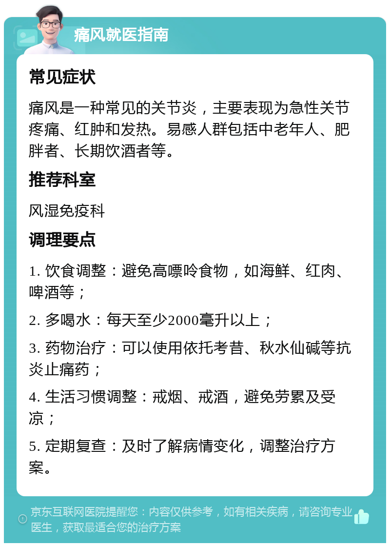 痛风就医指南 常见症状 痛风是一种常见的关节炎，主要表现为急性关节疼痛、红肿和发热。易感人群包括中老年人、肥胖者、长期饮酒者等。 推荐科室 风湿免疫科 调理要点 1. 饮食调整：避免高嘌呤食物，如海鲜、红肉、啤酒等； 2. 多喝水：每天至少2000毫升以上； 3. 药物治疗：可以使用依托考昔、秋水仙碱等抗炎止痛药； 4. 生活习惯调整：戒烟、戒酒，避免劳累及受凉； 5. 定期复查：及时了解病情变化，调整治疗方案。