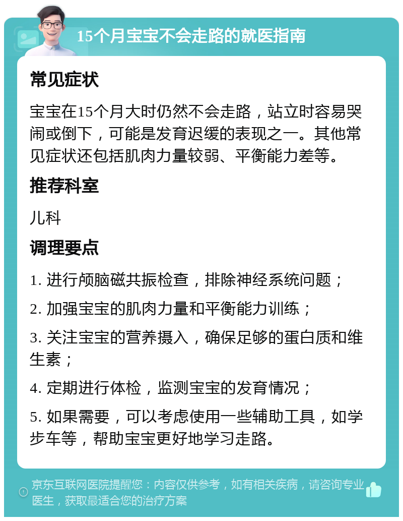 15个月宝宝不会走路的就医指南 常见症状 宝宝在15个月大时仍然不会走路，站立时容易哭闹或倒下，可能是发育迟缓的表现之一。其他常见症状还包括肌肉力量较弱、平衡能力差等。 推荐科室 儿科 调理要点 1. 进行颅脑磁共振检查，排除神经系统问题； 2. 加强宝宝的肌肉力量和平衡能力训练； 3. 关注宝宝的营养摄入，确保足够的蛋白质和维生素； 4. 定期进行体检，监测宝宝的发育情况； 5. 如果需要，可以考虑使用一些辅助工具，如学步车等，帮助宝宝更好地学习走路。