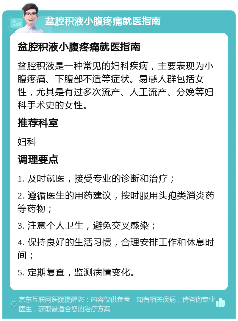 盆腔积液小腹疼痛就医指南 盆腔积液小腹疼痛就医指南 盆腔积液是一种常见的妇科疾病，主要表现为小腹疼痛、下腹部不适等症状。易感人群包括女性，尤其是有过多次流产、人工流产、分娩等妇科手术史的女性。 推荐科室 妇科 调理要点 1. 及时就医，接受专业的诊断和治疗； 2. 遵循医生的用药建议，按时服用头孢类消炎药等药物； 3. 注意个人卫生，避免交叉感染； 4. 保持良好的生活习惯，合理安排工作和休息时间； 5. 定期复查，监测病情变化。