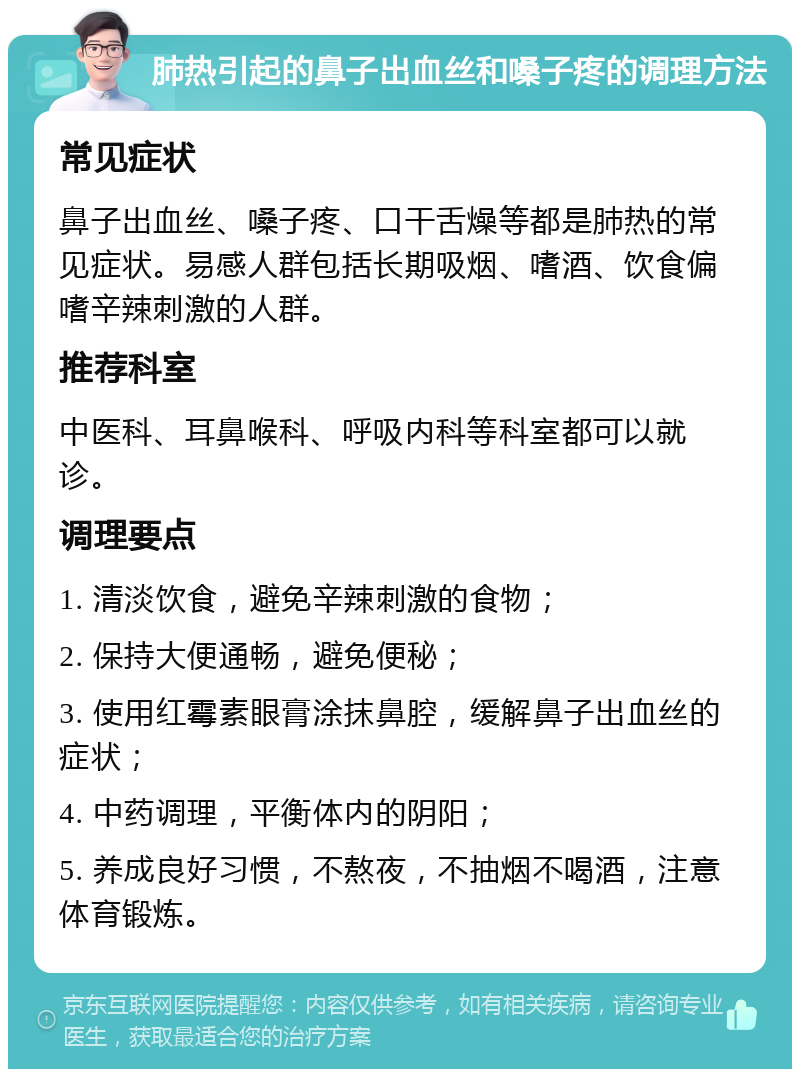 肺热引起的鼻子出血丝和嗓子疼的调理方法 常见症状 鼻子出血丝、嗓子疼、口干舌燥等都是肺热的常见症状。易感人群包括长期吸烟、嗜酒、饮食偏嗜辛辣刺激的人群。 推荐科室 中医科、耳鼻喉科、呼吸内科等科室都可以就诊。 调理要点 1. 清淡饮食，避免辛辣刺激的食物； 2. 保持大便通畅，避免便秘； 3. 使用红霉素眼膏涂抹鼻腔，缓解鼻子出血丝的症状； 4. 中药调理，平衡体内的阴阳； 5. 养成良好习惯，不熬夜，不抽烟不喝酒，注意体育锻炼。