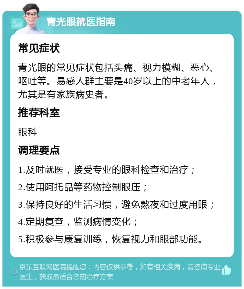 青光眼就医指南 常见症状 青光眼的常见症状包括头痛、视力模糊、恶心、呕吐等。易感人群主要是40岁以上的中老年人，尤其是有家族病史者。 推荐科室 眼科 调理要点 1.及时就医，接受专业的眼科检查和治疗； 2.使用阿托品等药物控制眼压； 3.保持良好的生活习惯，避免熬夜和过度用眼； 4.定期复查，监测病情变化； 5.积极参与康复训练，恢复视力和眼部功能。