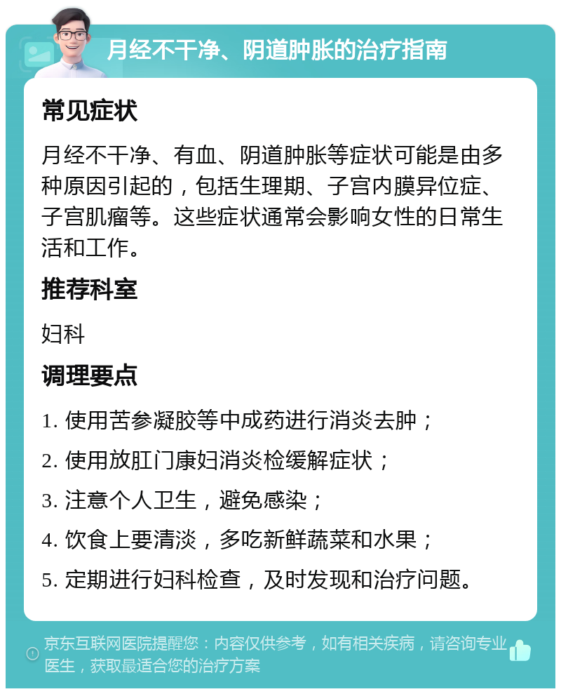 月经不干净、阴道肿胀的治疗指南 常见症状 月经不干净、有血、阴道肿胀等症状可能是由多种原因引起的，包括生理期、子宫内膜异位症、子宫肌瘤等。这些症状通常会影响女性的日常生活和工作。 推荐科室 妇科 调理要点 1. 使用苦参凝胶等中成药进行消炎去肿； 2. 使用放肛门康妇消炎检缓解症状； 3. 注意个人卫生，避免感染； 4. 饮食上要清淡，多吃新鲜蔬菜和水果； 5. 定期进行妇科检查，及时发现和治疗问题。