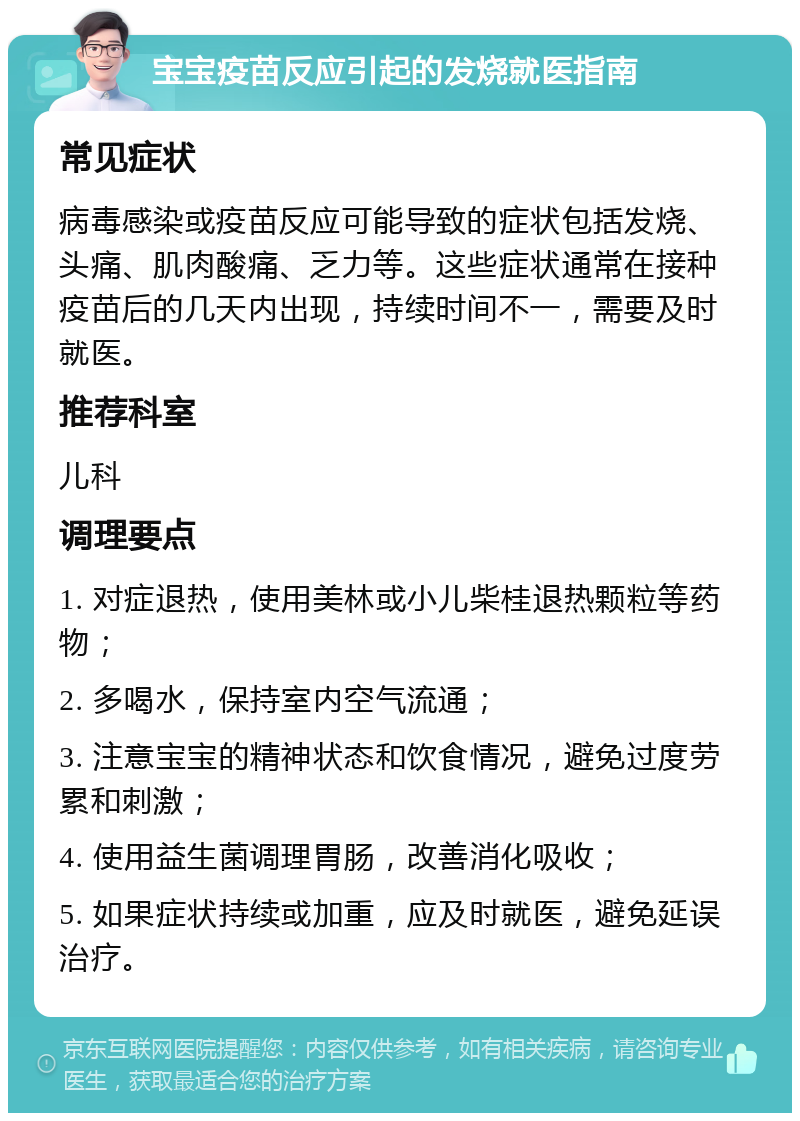 宝宝疫苗反应引起的发烧就医指南 常见症状 病毒感染或疫苗反应可能导致的症状包括发烧、头痛、肌肉酸痛、乏力等。这些症状通常在接种疫苗后的几天内出现，持续时间不一，需要及时就医。 推荐科室 儿科 调理要点 1. 对症退热，使用美林或小儿柴桂退热颗粒等药物； 2. 多喝水，保持室内空气流通； 3. 注意宝宝的精神状态和饮食情况，避免过度劳累和刺激； 4. 使用益生菌调理胃肠，改善消化吸收； 5. 如果症状持续或加重，应及时就医，避免延误治疗。