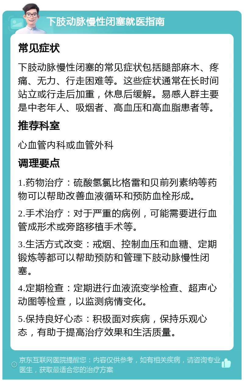 下肢动脉慢性闭塞就医指南 常见症状 下肢动脉慢性闭塞的常见症状包括腿部麻木、疼痛、无力、行走困难等。这些症状通常在长时间站立或行走后加重，休息后缓解。易感人群主要是中老年人、吸烟者、高血压和高血脂患者等。 推荐科室 心血管内科或血管外科 调理要点 1.药物治疗：硫酸氢氯比格雷和贝前列素纳等药物可以帮助改善血液循环和预防血栓形成。 2.手术治疗：对于严重的病例，可能需要进行血管成形术或旁路移植手术等。 3.生活方式改变：戒烟、控制血压和血糖、定期锻炼等都可以帮助预防和管理下肢动脉慢性闭塞。 4.定期检查：定期进行血液流变学检查、超声心动图等检查，以监测病情变化。 5.保持良好心态：积极面对疾病，保持乐观心态，有助于提高治疗效果和生活质量。