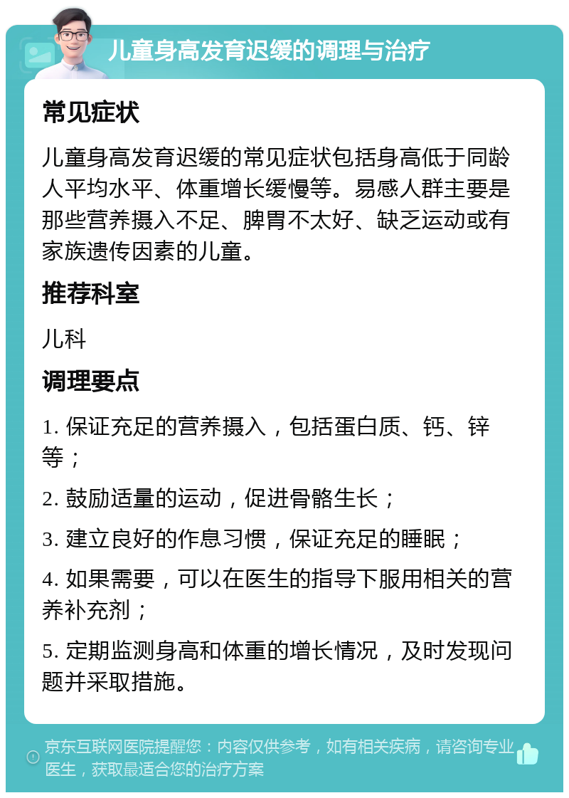 儿童身高发育迟缓的调理与治疗 常见症状 儿童身高发育迟缓的常见症状包括身高低于同龄人平均水平、体重增长缓慢等。易感人群主要是那些营养摄入不足、脾胃不太好、缺乏运动或有家族遗传因素的儿童。 推荐科室 儿科 调理要点 1. 保证充足的营养摄入，包括蛋白质、钙、锌等； 2. 鼓励适量的运动，促进骨骼生长； 3. 建立良好的作息习惯，保证充足的睡眠； 4. 如果需要，可以在医生的指导下服用相关的营养补充剂； 5. 定期监测身高和体重的增长情况，及时发现问题并采取措施。