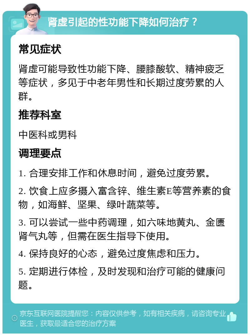 肾虚引起的性功能下降如何治疗？ 常见症状 肾虚可能导致性功能下降、腰膝酸软、精神疲乏等症状，多见于中老年男性和长期过度劳累的人群。 推荐科室 中医科或男科 调理要点 1. 合理安排工作和休息时间，避免过度劳累。 2. 饮食上应多摄入富含锌、维生素E等营养素的食物，如海鲜、坚果、绿叶蔬菜等。 3. 可以尝试一些中药调理，如六味地黄丸、金匮肾气丸等，但需在医生指导下使用。 4. 保持良好的心态，避免过度焦虑和压力。 5. 定期进行体检，及时发现和治疗可能的健康问题。