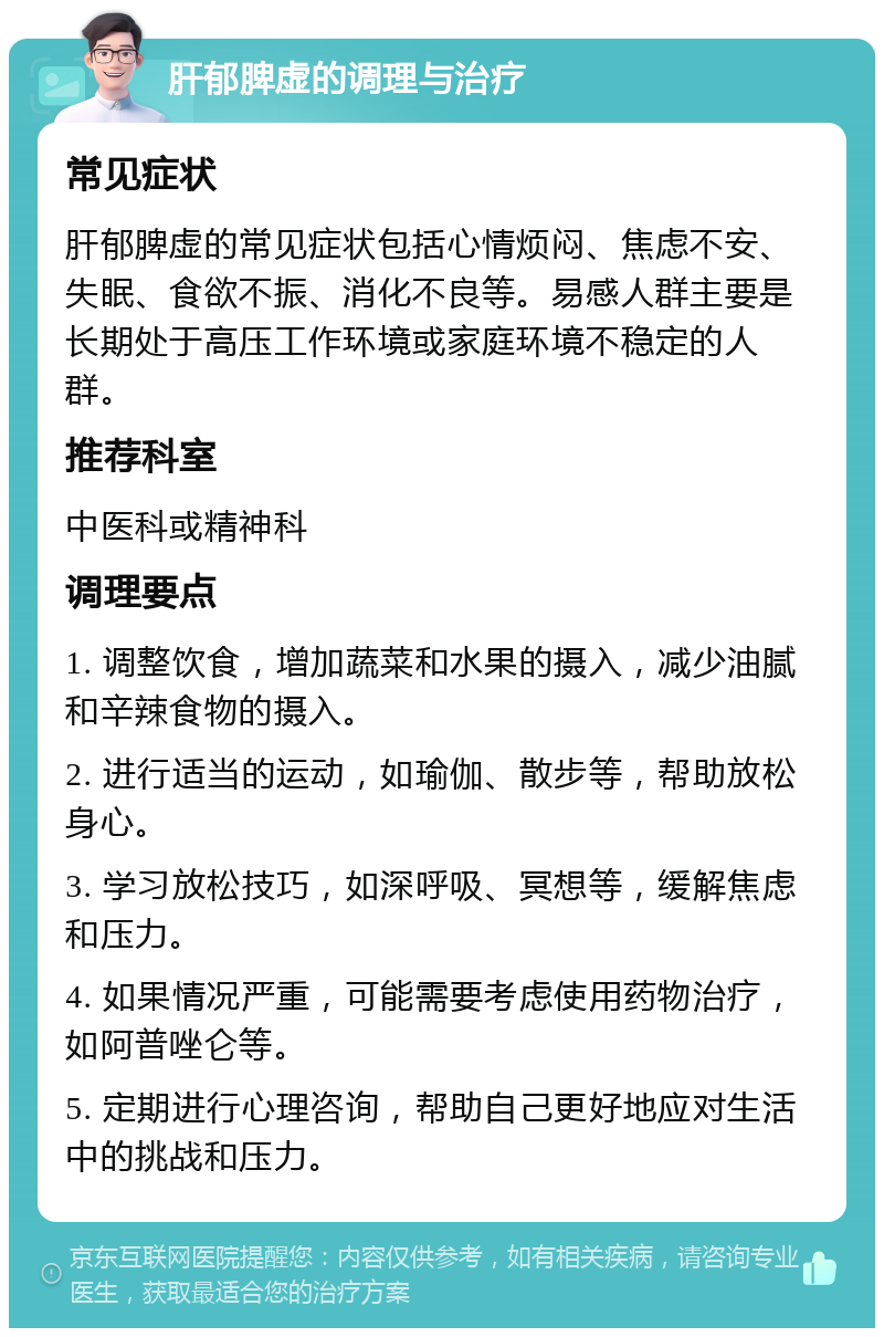 肝郁脾虚的调理与治疗 常见症状 肝郁脾虚的常见症状包括心情烦闷、焦虑不安、失眠、食欲不振、消化不良等。易感人群主要是长期处于高压工作环境或家庭环境不稳定的人群。 推荐科室 中医科或精神科 调理要点 1. 调整饮食，增加蔬菜和水果的摄入，减少油腻和辛辣食物的摄入。 2. 进行适当的运动，如瑜伽、散步等，帮助放松身心。 3. 学习放松技巧，如深呼吸、冥想等，缓解焦虑和压力。 4. 如果情况严重，可能需要考虑使用药物治疗，如阿普唑仑等。 5. 定期进行心理咨询，帮助自己更好地应对生活中的挑战和压力。