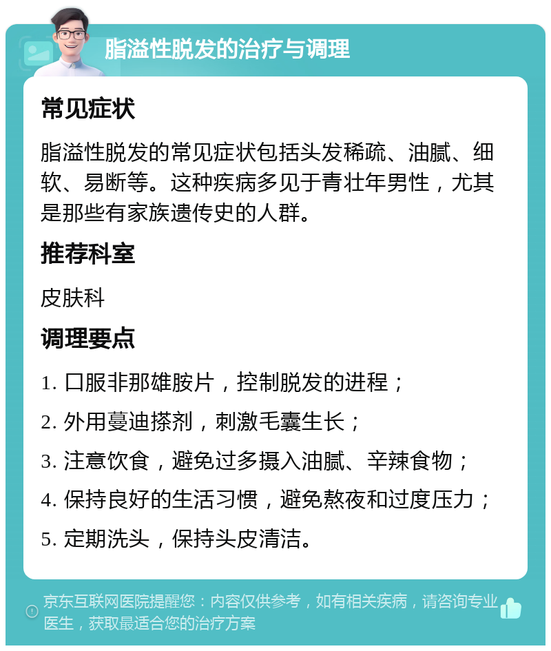 脂溢性脱发的治疗与调理 常见症状 脂溢性脱发的常见症状包括头发稀疏、油腻、细软、易断等。这种疾病多见于青壮年男性，尤其是那些有家族遗传史的人群。 推荐科室 皮肤科 调理要点 1. 口服非那雄胺片，控制脱发的进程； 2. 外用蔓迪搽剂，刺激毛囊生长； 3. 注意饮食，避免过多摄入油腻、辛辣食物； 4. 保持良好的生活习惯，避免熬夜和过度压力； 5. 定期洗头，保持头皮清洁。