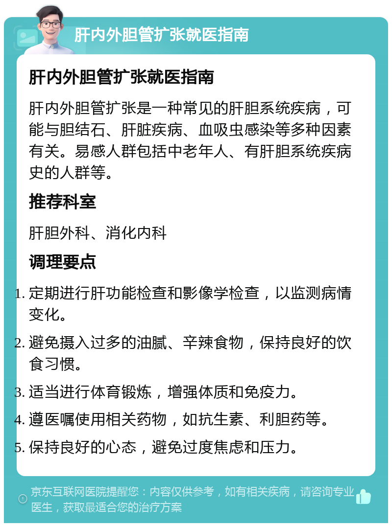 肝内外胆管扩张就医指南 肝内外胆管扩张就医指南 肝内外胆管扩张是一种常见的肝胆系统疾病，可能与胆结石、肝脏疾病、血吸虫感染等多种因素有关。易感人群包括中老年人、有肝胆系统疾病史的人群等。 推荐科室 肝胆外科、消化内科 调理要点 定期进行肝功能检查和影像学检查，以监测病情变化。 避免摄入过多的油腻、辛辣食物，保持良好的饮食习惯。 适当进行体育锻炼，增强体质和免疫力。 遵医嘱使用相关药物，如抗生素、利胆药等。 保持良好的心态，避免过度焦虑和压力。