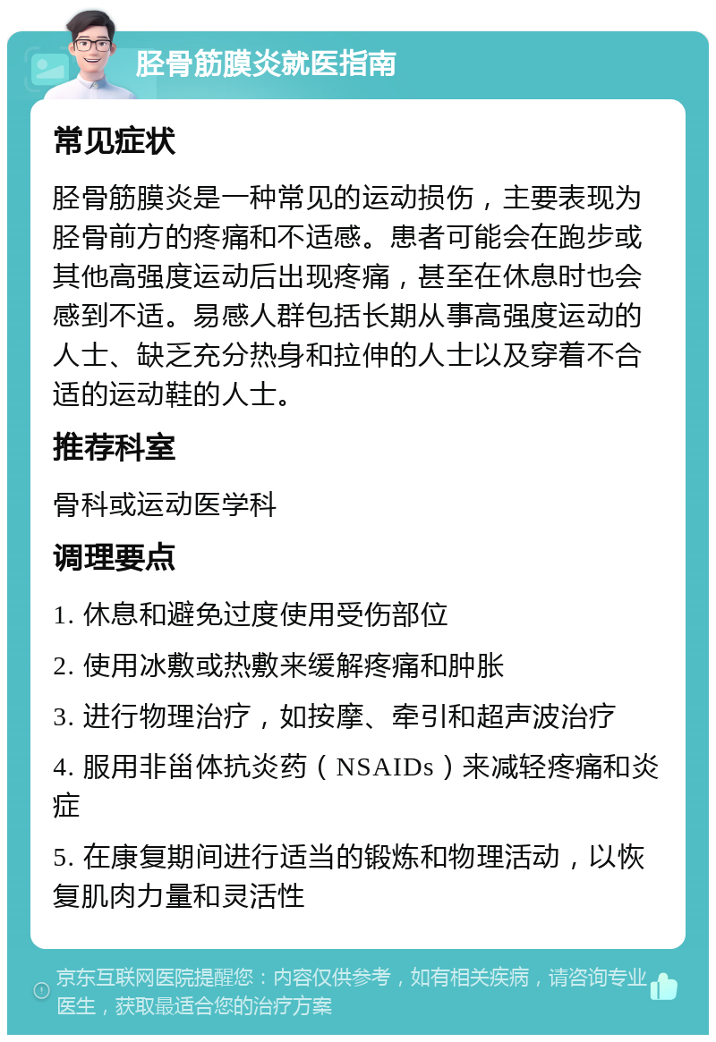 胫骨筋膜炎就医指南 常见症状 胫骨筋膜炎是一种常见的运动损伤，主要表现为胫骨前方的疼痛和不适感。患者可能会在跑步或其他高强度运动后出现疼痛，甚至在休息时也会感到不适。易感人群包括长期从事高强度运动的人士、缺乏充分热身和拉伸的人士以及穿着不合适的运动鞋的人士。 推荐科室 骨科或运动医学科 调理要点 1. 休息和避免过度使用受伤部位 2. 使用冰敷或热敷来缓解疼痛和肿胀 3. 进行物理治疗，如按摩、牵引和超声波治疗 4. 服用非甾体抗炎药（NSAIDs）来减轻疼痛和炎症 5. 在康复期间进行适当的锻炼和物理活动，以恢复肌肉力量和灵活性