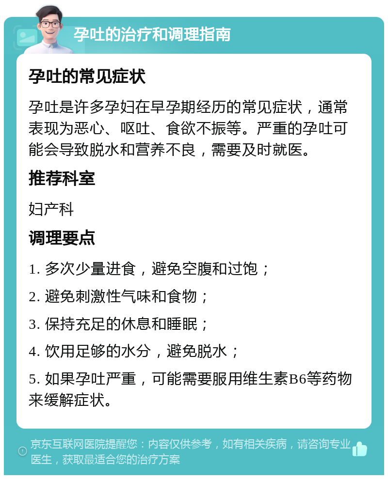 孕吐的治疗和调理指南 孕吐的常见症状 孕吐是许多孕妇在早孕期经历的常见症状，通常表现为恶心、呕吐、食欲不振等。严重的孕吐可能会导致脱水和营养不良，需要及时就医。 推荐科室 妇产科 调理要点 1. 多次少量进食，避免空腹和过饱； 2. 避免刺激性气味和食物； 3. 保持充足的休息和睡眠； 4. 饮用足够的水分，避免脱水； 5. 如果孕吐严重，可能需要服用维生素B6等药物来缓解症状。