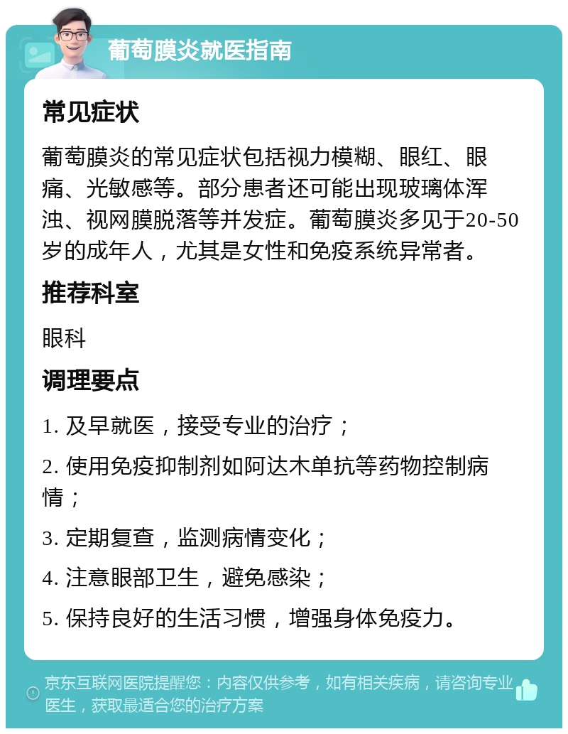 葡萄膜炎就医指南 常见症状 葡萄膜炎的常见症状包括视力模糊、眼红、眼痛、光敏感等。部分患者还可能出现玻璃体浑浊、视网膜脱落等并发症。葡萄膜炎多见于20-50岁的成年人，尤其是女性和免疫系统异常者。 推荐科室 眼科 调理要点 1. 及早就医，接受专业的治疗； 2. 使用免疫抑制剂如阿达木单抗等药物控制病情； 3. 定期复查，监测病情变化； 4. 注意眼部卫生，避免感染； 5. 保持良好的生活习惯，增强身体免疫力。