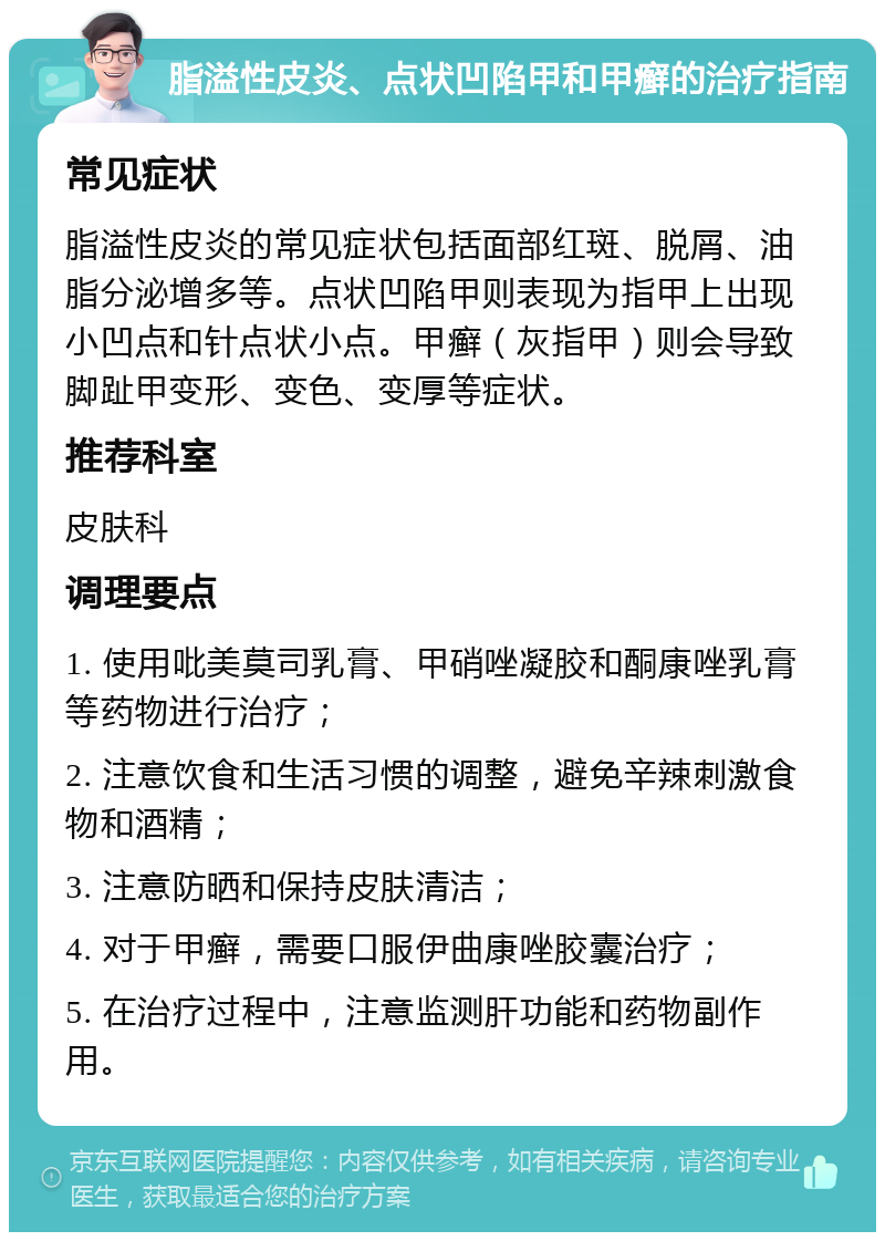 脂溢性皮炎、点状凹陷甲和甲癣的治疗指南 常见症状 脂溢性皮炎的常见症状包括面部红斑、脱屑、油脂分泌增多等。点状凹陷甲则表现为指甲上出现小凹点和针点状小点。甲癣（灰指甲）则会导致脚趾甲变形、变色、变厚等症状。 推荐科室 皮肤科 调理要点 1. 使用吡美莫司乳膏、甲硝唑凝胶和酮康唑乳膏等药物进行治疗； 2. 注意饮食和生活习惯的调整，避免辛辣刺激食物和酒精； 3. 注意防晒和保持皮肤清洁； 4. 对于甲癣，需要口服伊曲康唑胶囊治疗； 5. 在治疗过程中，注意监测肝功能和药物副作用。