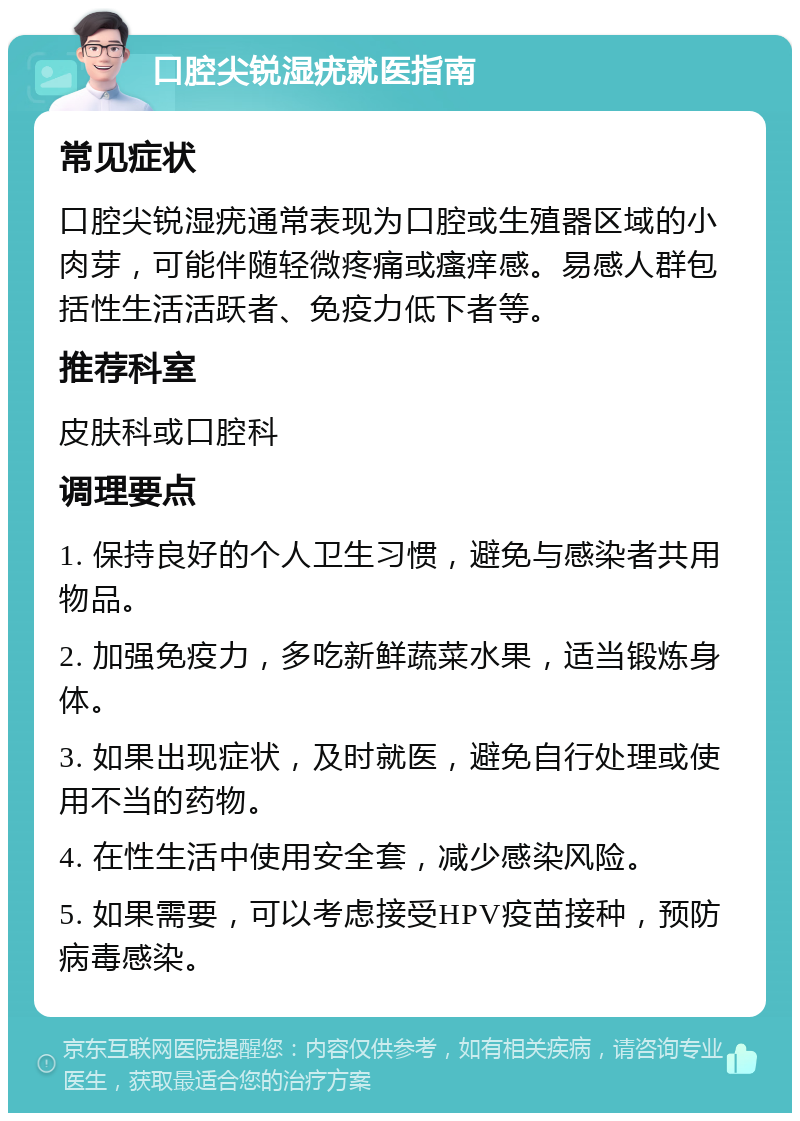 口腔尖锐湿疣就医指南 常见症状 口腔尖锐湿疣通常表现为口腔或生殖器区域的小肉芽，可能伴随轻微疼痛或瘙痒感。易感人群包括性生活活跃者、免疫力低下者等。 推荐科室 皮肤科或口腔科 调理要点 1. 保持良好的个人卫生习惯，避免与感染者共用物品。 2. 加强免疫力，多吃新鲜蔬菜水果，适当锻炼身体。 3. 如果出现症状，及时就医，避免自行处理或使用不当的药物。 4. 在性生活中使用安全套，减少感染风险。 5. 如果需要，可以考虑接受HPV疫苗接种，预防病毒感染。