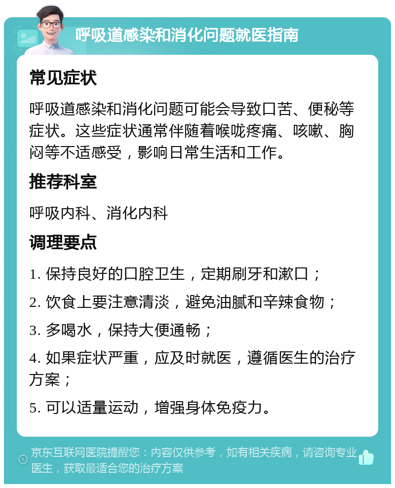 呼吸道感染和消化问题就医指南 常见症状 呼吸道感染和消化问题可能会导致口苦、便秘等症状。这些症状通常伴随着喉咙疼痛、咳嗽、胸闷等不适感受，影响日常生活和工作。 推荐科室 呼吸内科、消化内科 调理要点 1. 保持良好的口腔卫生，定期刷牙和漱口； 2. 饮食上要注意清淡，避免油腻和辛辣食物； 3. 多喝水，保持大便通畅； 4. 如果症状严重，应及时就医，遵循医生的治疗方案； 5. 可以适量运动，增强身体免疫力。