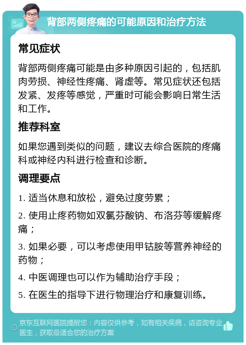 背部两侧疼痛的可能原因和治疗方法 常见症状 背部两侧疼痛可能是由多种原因引起的，包括肌肉劳损、神经性疼痛、肾虚等。常见症状还包括发紧、发疼等感觉，严重时可能会影响日常生活和工作。 推荐科室 如果您遇到类似的问题，建议去综合医院的疼痛科或神经内科进行检查和诊断。 调理要点 1. 适当休息和放松，避免过度劳累； 2. 使用止疼药物如双氯芬酸钠、布洛芬等缓解疼痛； 3. 如果必要，可以考虑使用甲钴胺等营养神经的药物； 4. 中医调理也可以作为辅助治疗手段； 5. 在医生的指导下进行物理治疗和康复训练。